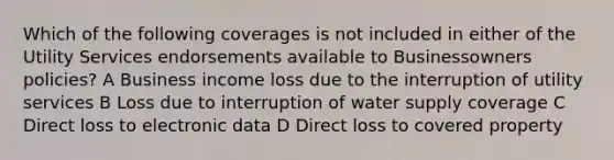 Which of the following coverages is not included in either of the Utility Services endorsements available to Businessowners policies? A Business income loss due to the interruption of utility services B Loss due to interruption of water supply coverage C Direct loss to electronic data D Direct loss to covered property