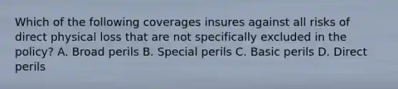 Which of the following coverages insures against all risks of direct physical loss that are not specifically excluded in the policy? A. Broad perils B. Special perils C. Basic perils D. Direct perils