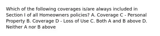 Which of the following coverages is/are always included in Section I of all Homeowners policies? A. Coverage C - Personal Property B. Coverage D - Loss of Use C. Both A and B above D. Neither A nor B above