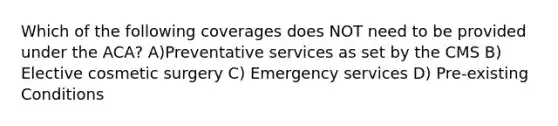 Which of the following coverages does NOT need to be provided under the ACA? A)Preventative services as set by the CMS B) Elective cosmetic surgery C) Emergency services D) Pre-existing Conditions