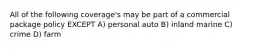 All of the following coverage's may be part of a commercial package policy EXCEPT A) personal auto B) inland marine C) crime D) farm