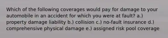 Which of the following coverages would pay for damage to your automobile in an accident for which you were at fault? a.) property damage liability b.) collision c.) no-fault insurance d.) comprehensive physical damage e.) assigned risk pool coverage