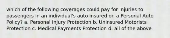 which of the following coverages could pay for injuries to passengers in an individual's auto insured on a Personal Auto Policy? a. Personal Injury Protection b. Uninsured Motorists Protection c. Medical Payments Protection d. all of the above