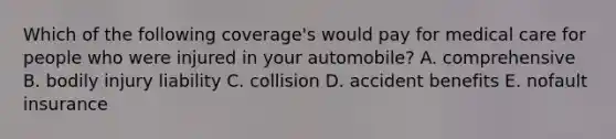 Which of the following coverage's would pay for medical care for people who were injured in your automobile? A. comprehensive B. bodily injury liability C. collision D. accident benefits E. nofault insurance