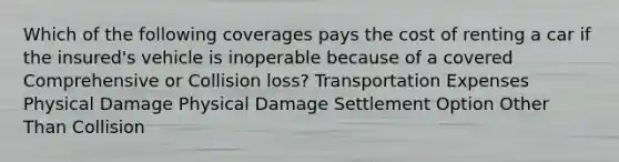 Which of the following coverages pays the cost of renting a car if the insured's vehicle is inoperable because of a covered Comprehensive or Collision loss? Transportation Expenses Physical Damage Physical Damage Settlement Option Other Than Collision