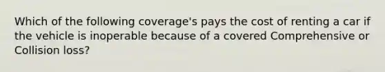 Which of the following coverage's pays the cost of renting a car if the vehicle is inoperable because of a covered Comprehensive or Collision loss?