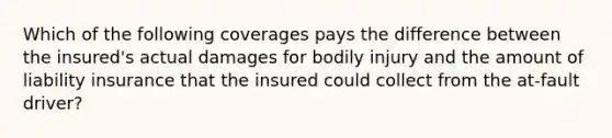 Which of the following coverages pays the difference between the insured's actual damages for bodily injury and the amount of liability insurance that the insured could collect from the at-fault driver?