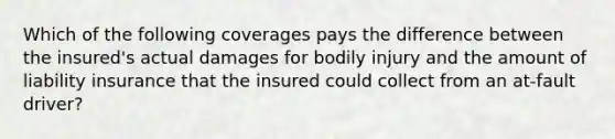 Which of the following coverages pays the difference between the insured's actual damages for bodily injury and the amount of liability insurance that the insured could collect from an at-fault driver?