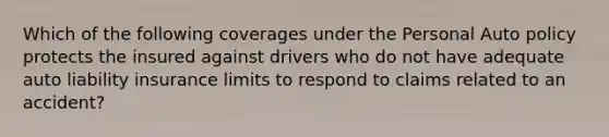 Which of the following coverages under the Personal Auto policy protects the insured against drivers who do not have adequate auto liability insurance limits to respond to claims related to an accident?