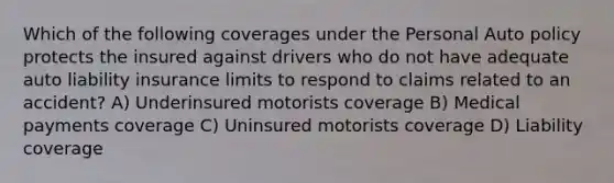 Which of the following coverages under the Personal Auto policy protects the insured against drivers who do not have adequate auto liability insurance limits to respond to claims related to an accident? A) Underinsured motorists coverage B) Medical payments coverage C) Uninsured motorists coverage D) Liability coverage