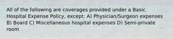 All of the following are coverages provided under a Basic Hospital Expense Policy, except: A) Physician/Surgeon expenses B) Board C) Miscellaneous hospital expenses D) Semi-private room