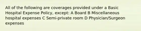 All of the following are coverages provided under a Basic Hospital Expense Policy, except: A Board B Miscellaneous hospital expenses C Semi-private room D Physician/Surgeon expenses