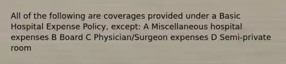 All of the following are coverages provided under a Basic Hospital Expense Policy, except: A Miscellaneous hospital expenses B Board C Physician/Surgeon expenses D Semi-private room