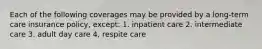 Each of the following coverages may be provided by a long-term care insurance policy, except: 1. inpatient care 2. intermediate care 3. adult day care 4, respite care