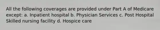 All the following coverages are provided under Part A of Medicare except: a. Inpatient hospital b. Physician Services c. Post Hospital Skilled nursing facility d. Hospice care