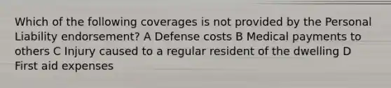 Which of the following coverages is not provided by the Personal Liability endorsement? A Defense costs B Medical payments to others C Injury caused to a regular resident of the dwelling D First aid expenses