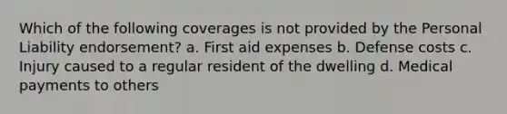 Which of the following coverages is not provided by the Personal Liability endorsement? a. First aid expenses b. Defense costs c. Injury caused to a regular resident of the dwelling d. Medical payments to others