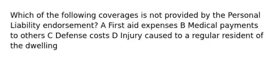 Which of the following coverages is not provided by the Personal Liability endorsement? A First aid expenses B Medical payments to others C Defense costs D Injury caused to a regular resident of the dwelling