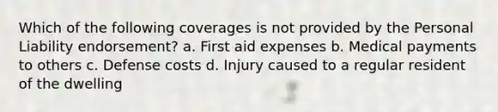 Which of the following coverages is not provided by the Personal Liability endorsement? a. First aid expenses b. Medical payments to others c. Defense costs d. Injury caused to a regular resident of the dwelling