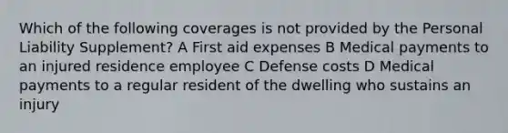 Which of the following coverages is not provided by the Personal Liability Supplement? A First aid expenses B Medical payments to an injured residence employee C Defense costs D Medical payments to a regular resident of the dwelling who sustains an injury