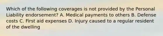 Which of the following coverages is not provided by the Personal Liability endorsement? A. Medical payments to others B. Defense costs C. First aid expenses D. Injury caused to a regular resident of the dwelling