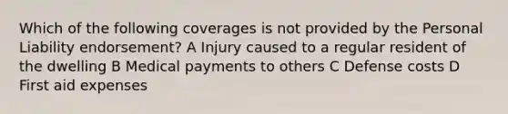 Which of the following coverages is not provided by the Personal Liability endorsement? A Injury caused to a regular resident of the dwelling B Medical payments to others C Defense costs D First aid expenses