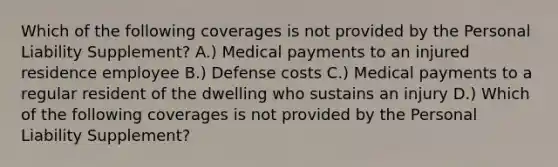 Which of the following coverages is not provided by the Personal Liability Supplement? A.) Medical payments to an injured residence employee B.) Defense costs C.) Medical payments to a regular resident of the dwelling who sustains an injury D.) Which of the following coverages is not provided by the Personal Liability Supplement?