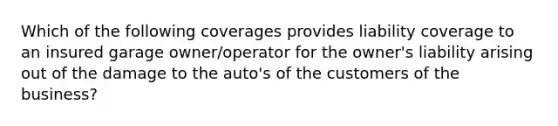 Which of the following coverages provides liability coverage to an insured garage owner/operator for the owner's liability arising out of the damage to the auto's of the customers of the business?