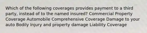 Which of the following coverages provides payment to a third party, instead of to the named insured? Commercial Property Coverage Automobile Comprehensive Coverage Damage to your auto Bodily Injury and property damage Liability Coverage