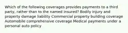 Which of the following coverages provides payments to a third party, rather than to the named insured? Bodily injury and property damage liability Commercial property building coverage Automobile comprehensive coverage Medical payments under a personal auto policy