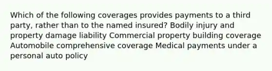 Which of the following coverages provides payments to a third party, rather than to the named insured? Bodily injury and property damage liability Commercial property building coverage Automobile comprehensive coverage Medical payments under a personal auto policy