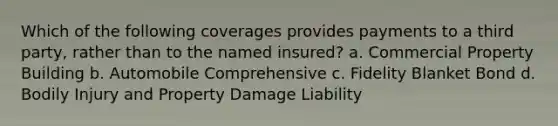 Which of the following coverages provides payments to a third party, rather than to the named insured? a. Commercial Property Building b. Automobile Comprehensive c. Fidelity Blanket Bond d. Bodily Injury and Property Damage Liability