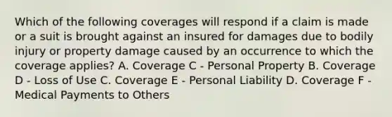 Which of the following coverages will respond if a claim is made or a suit is brought against an insured for damages due to bodily injury or property damage caused by an occurrence to which the coverage applies? A. Coverage C - Personal Property B. Coverage D - Loss of Use C. Coverage E - Personal Liability D. Coverage F - Medical Payments to Others