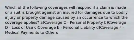 Which of the following coverages will respond if a claim is made or a suit is brought against an insured for damages due to bodily injury or property damage caused by an occurrence to which the coverage applies? a)Coverage C - Personal Property b)Coverage D - Loss of Use c)Coverage E - Personal Liability d)Coverage F - Medical Payments to Others