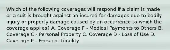 Which of the following coverages will respond if a claim is made or a suit is brought against an insured for damages due to bodily injury or property damage caused by an occurrence to which the coverage applies? A. Coverage F - Medical Payments to Others B. Coverage C - Personal Property C. Coverage D - Loss of Use D. Coverage E - Personal Liability