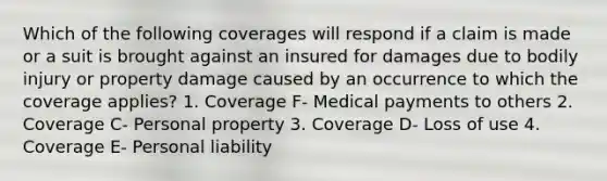 Which of the following coverages will respond if a claim is made or a suit is brought against an insured for damages due to bodily injury or property damage caused by an occurrence to which the coverage applies? 1. Coverage F- Medical payments to others 2. Coverage C- Personal property 3. Coverage D- Loss of use 4. Coverage E- Personal liability