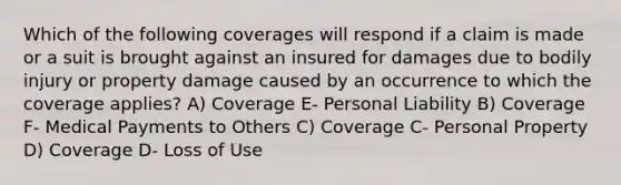 Which of the following coverages will respond if a claim is made or a suit is brought against an insured for damages due to bodily injury or property damage caused by an occurrence to which the coverage applies? A) Coverage E- Personal Liability B) Coverage F- Medical Payments to Others C) Coverage C- Personal Property D) Coverage D- Loss of Use