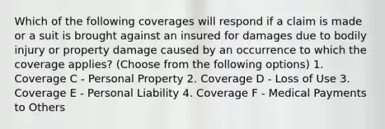 Which of the following coverages will respond if a claim is made or a suit is brought against an insured for damages due to bodily injury or property damage caused by an occurrence to which the coverage applies? (Choose from the following options) 1. Coverage C - Personal Property 2. Coverage D - Loss of Use 3. Coverage E - Personal Liability 4. Coverage F - Medical Payments to Others