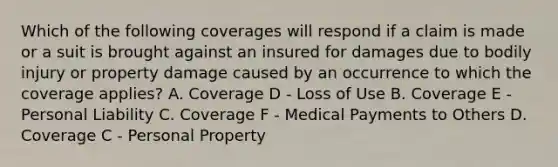 Which of the following coverages will respond if a claim is made or a suit is brought against an insured for damages due to bodily injury or property damage caused by an occurrence to which the coverage applies? A. Coverage D - Loss of Use B. Coverage E - Personal Liability C. Coverage F - Medical Payments to Others D. Coverage C - Personal Property