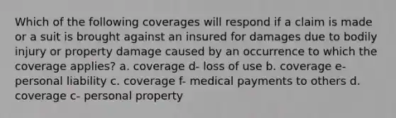 Which of the following coverages will respond if a claim is made or a suit is brought against an insured for damages due to bodily injury or property damage caused by an occurrence to which the coverage applies? a. coverage d- loss of use b. coverage e- personal liability c. coverage f- medical payments to others d. coverage c- personal property