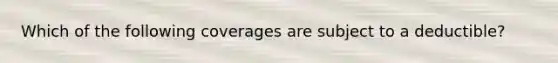 Which of the following coverages are subject to a deductible?