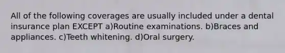 All of the following coverages are usually included under a dental insurance plan EXCEPT a)Routine examinations. b)Braces and appliances. c)Teeth whitening. d)Oral surgery.