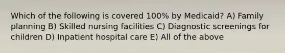 Which of the following is covered 100% by Medicaid? A) Family planning B) Skilled nursing facilities C) Diagnostic screenings for children D) Inpatient hospital care E) All of the above