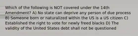 Which of the following is NOT covered under the 14th Amendment? A) No state can deprive any person of due process B) Someone born or naturalized within the US is a US citizen C) Established the right to vote for newly freed blacks D) The validity of the United States debt shall not be questioned