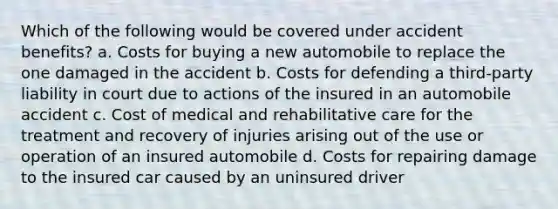 Which of the following would be covered under accident benefits? a. Costs for buying a new automobile to replace the one damaged in the accident b. Costs for defending a third-party liability in court due to actions of the insured in an automobile accident c. Cost of medical and rehabilitative care for the treatment and recovery of injuries arising out of the use or operation of an insured automobile d. Costs for repairing damage to the insured car caused by an uninsured driver