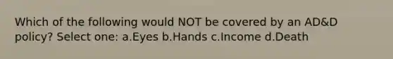 Which of the following would NOT be covered by an AD&D policy? Select one: a.Eyes b.Hands c.Income d.Death