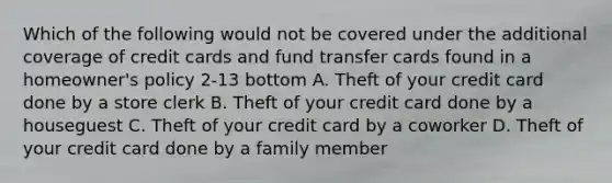 Which of the following would not be covered under the additional coverage of credit cards and fund transfer cards found in a homeowner's policy 2-13 bottom A. Theft of your credit card done by a store clerk B. Theft of your credit card done by a houseguest C. Theft of your credit card by a coworker D. Theft of your credit card done by a family member