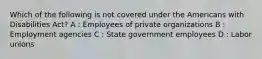 Which of the following is not covered under the Americans with Disabilities Act? A : Employees of private organizations B : Employment agencies C : State government employees D : Labor unions