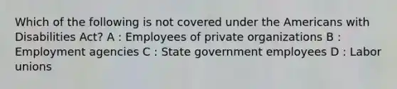 Which of the following is not covered under the Americans with Disabilities Act? A : Employees of private organizations B : Employment agencies C : State government employees D : Labor unions