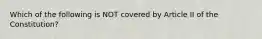 Which of the following is NOT covered by Article II of the Constitution?